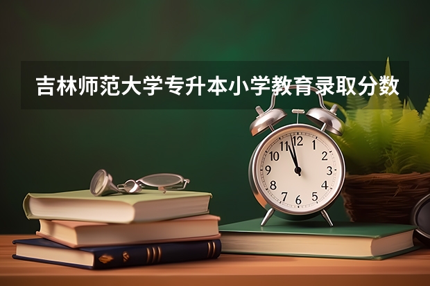 吉林师范大学专升本小学教育录取分数线是多少啊？