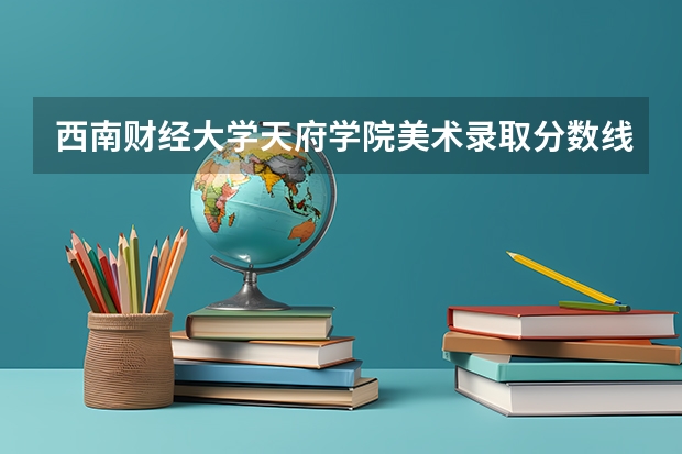 西南财经大学天府学院美术录取分数线（鲁迅美术学院录取分数线）