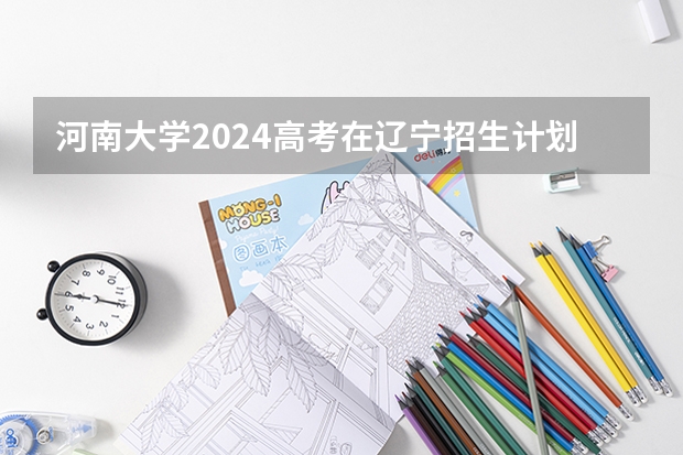 河南大学2024高考在辽宁招生计划介绍