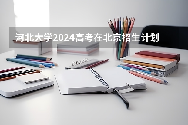 河北大学2024高考在北京招生计划介绍