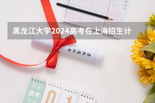 黑龙江大学2024高考在上海招生计划介绍