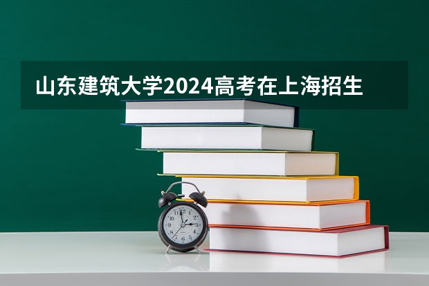 山东建筑大学2024高考在上海招生计划介绍