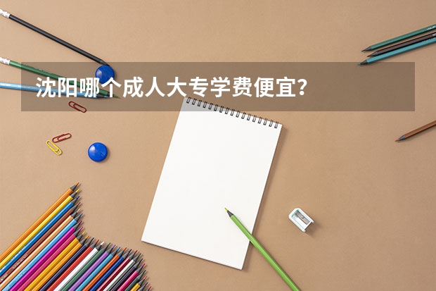 沈阳哪个成人大专学费便宜？