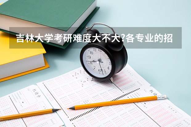 吉林大学考研难度大不大?各专业的招生录取情况是怎么样的?