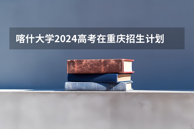 喀什大学2024高考在重庆招生计划介绍