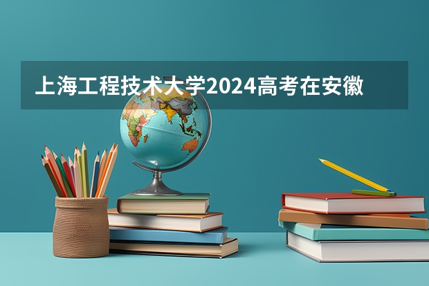 上海工程技术大学2024高考在安徽招生计划介绍