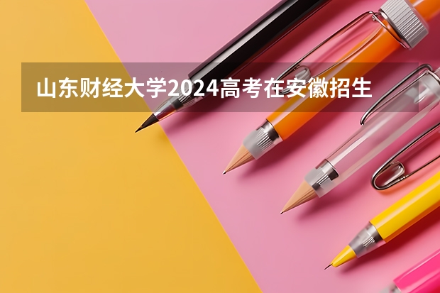 山东财经大学2024高考在安徽招生计划介绍