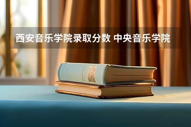 西安音乐学院录取分数 中央音乐学院近年中央音乐学院录取分数线