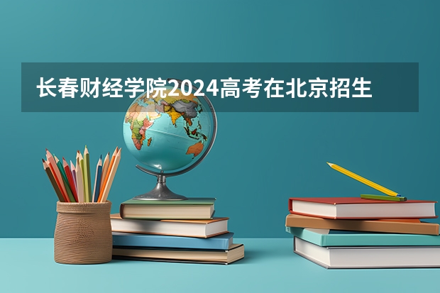 长春财经学院2024高考在北京招生计划介绍