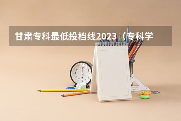 甘肃专科最低投档线2023（专科学校录取分数线2023）