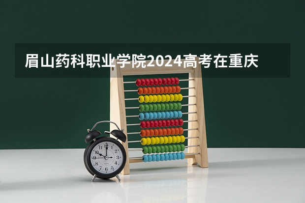 眉山药科职业学院2024高考在重庆招生计划介绍