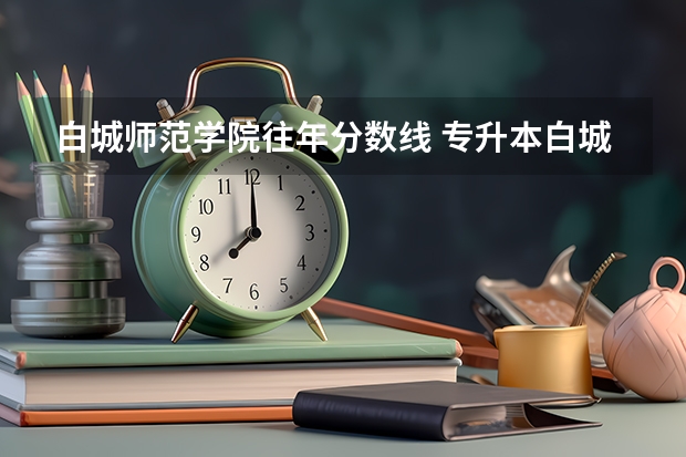 白城师范学院往年分数线 专升本白城师范学院小学教育分数线