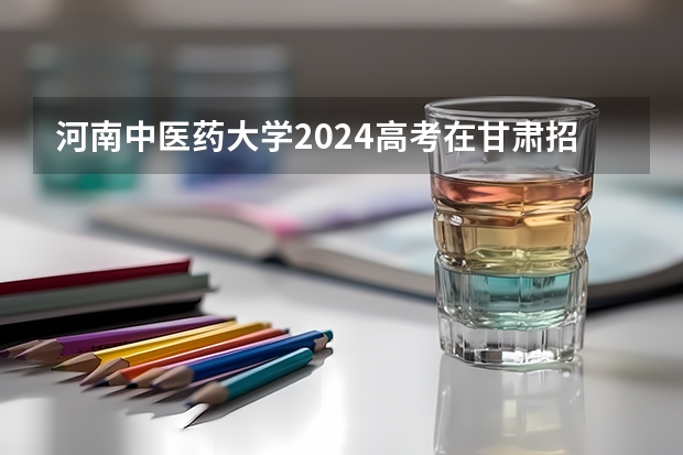 河南中医药大学2024高考在甘肃招生计划介绍