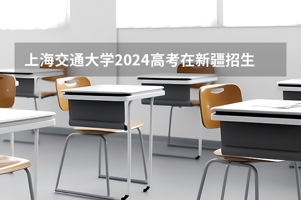 上海交通大学2024高考在新疆招生计划介绍