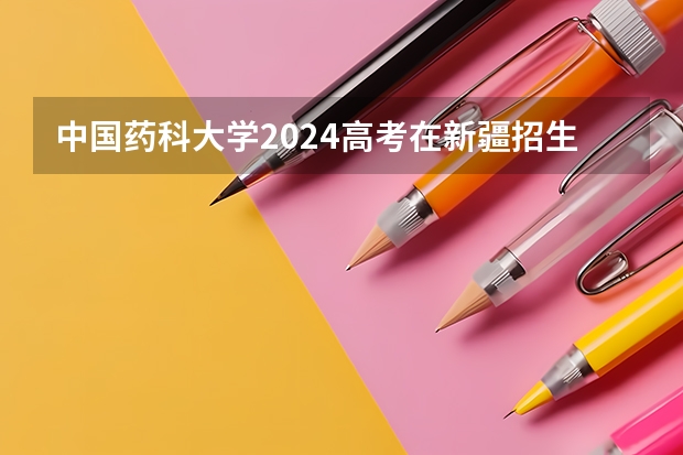 中国药科大学2024高考在新疆招生计划介绍