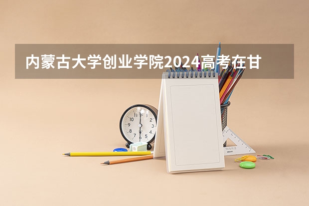 内蒙古大学创业学院2024高考在甘肃招生计划介绍