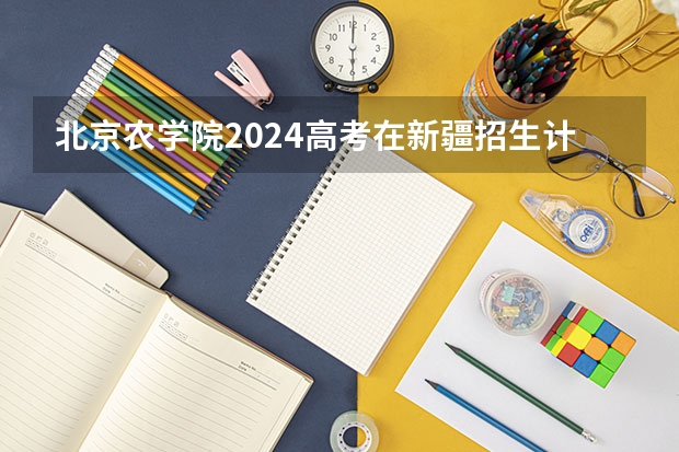 北京农学院2024高考在新疆招生计划介绍