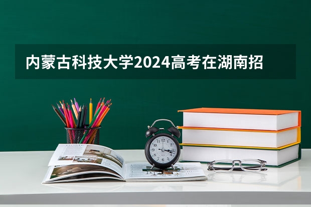 内蒙古科技大学2024高考在湖南招生计划介绍