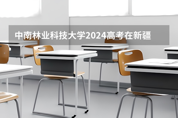 中南林业科技大学2024高考在新疆招生计划介绍