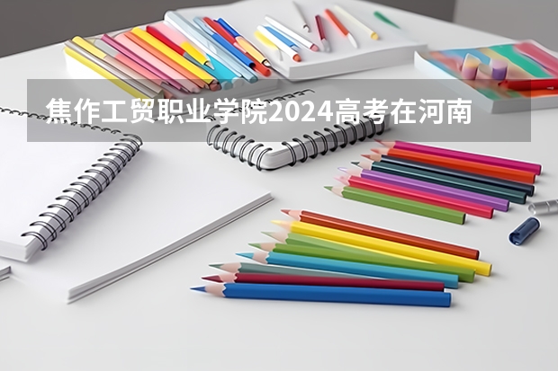 焦作工贸职业学院2024高考在河南招生计划介绍