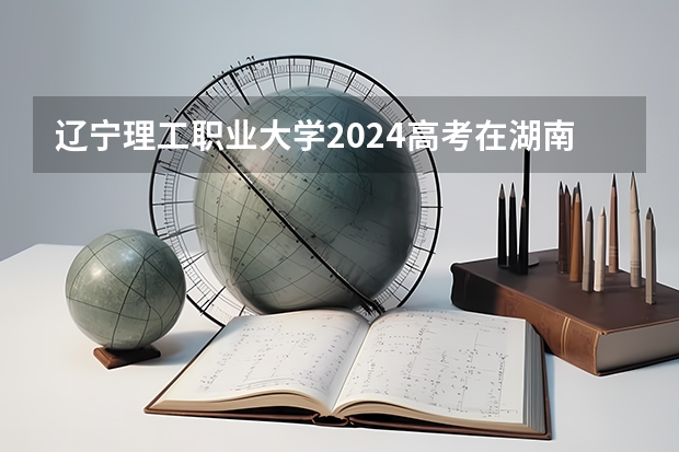 辽宁理工职业大学2024高考在湖南招生计划介绍