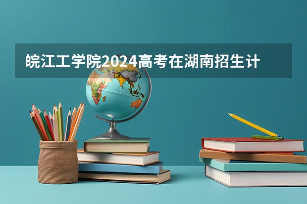 皖江工学院2024高考在湖南招生计划介绍