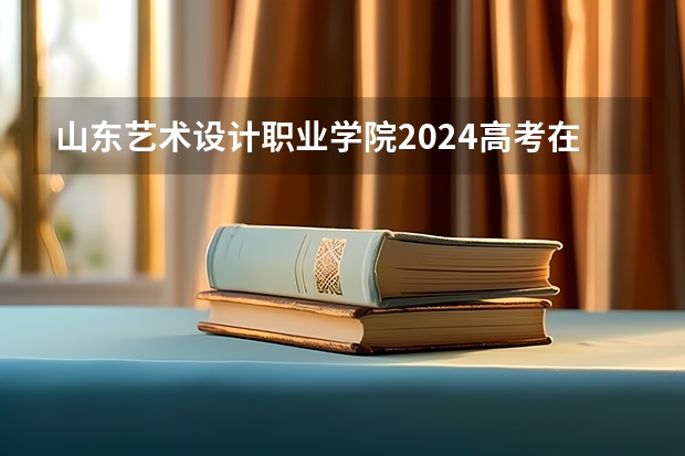 山东艺术设计职业学院2024高考在湖南招生计划介绍