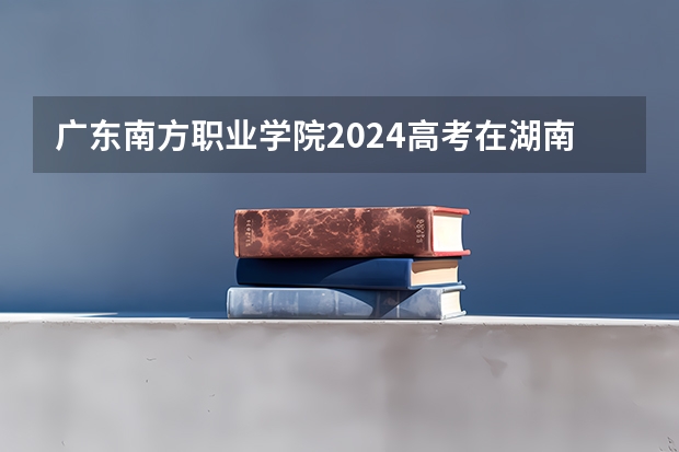 广东南方职业学院2024高考在湖南招生计划介绍