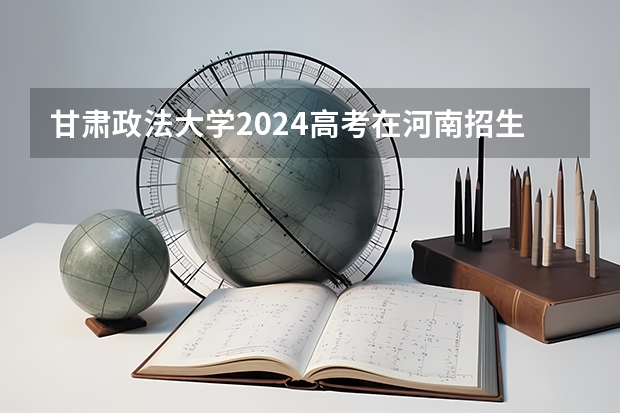 甘肃政法大学2024高考在河南招生计划介绍