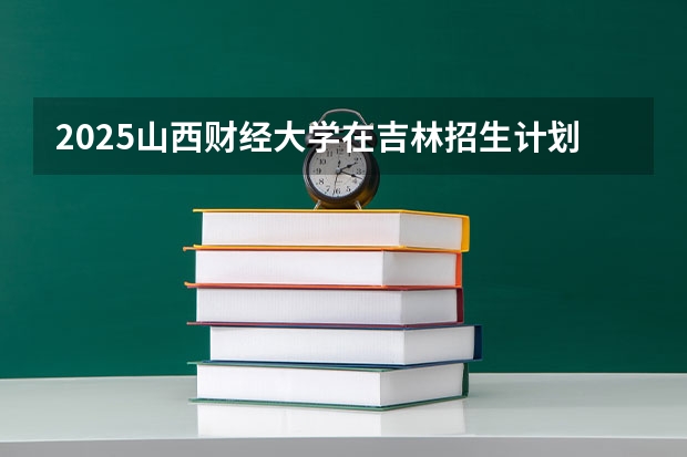 2025山西财经大学在吉林招生计划预测