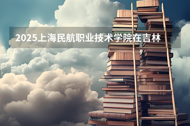 2025上海民航职业技术学院在吉林招生计划预测