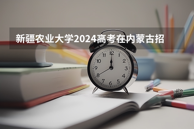 新疆农业大学2024高考在内蒙古招生计划介绍