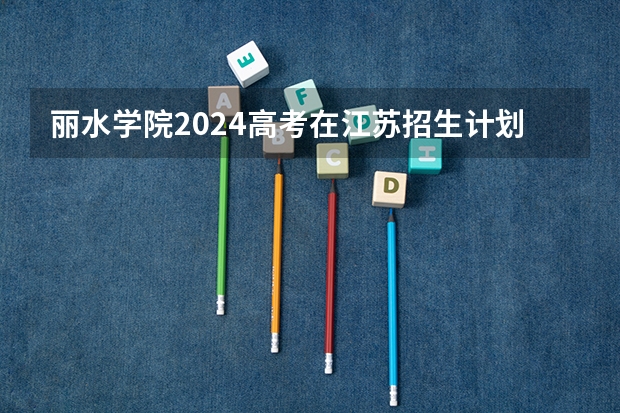 丽水学院2024高考在江苏招生计划介绍