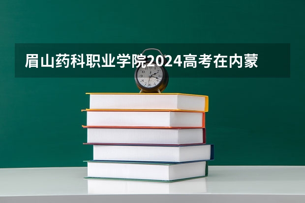 眉山药科职业学院2024高考在内蒙古招生计划介绍