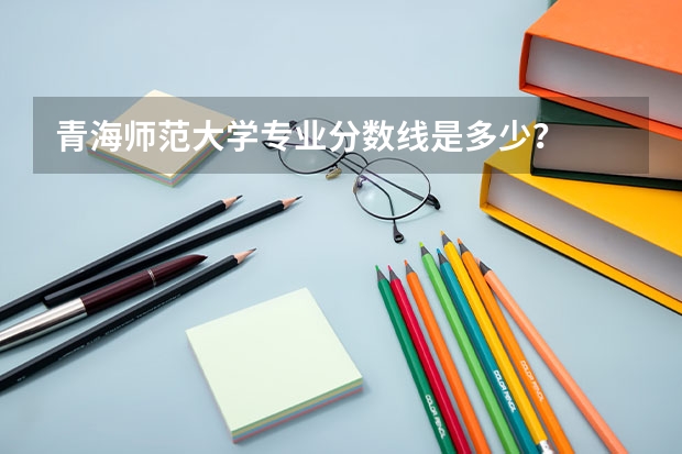 青海师范大学专业分数线是多少？