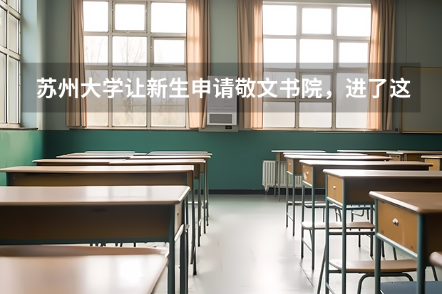 苏州大学让新生申请敬文书院，进了这个书院有什么好处？苏大的哥哥姐姐进哪~