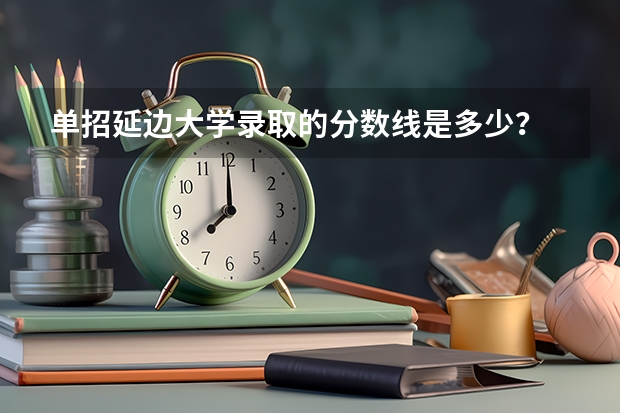 单招延边大学录取的分数线是多少？