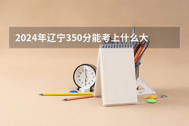 2024年辽宁350分能考上什么大学？