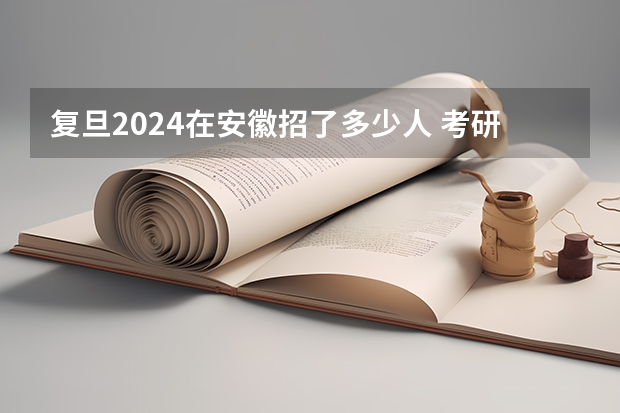 复旦2024在安徽招了多少人 考研资讯！复旦大学非全日制研究生2024招生情况了解一下