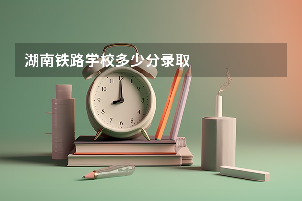 湖南铁路学校多少分录取