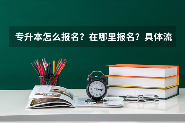 专升本怎么报名？在哪里报名？具体流程是什么？报名时间是什么？