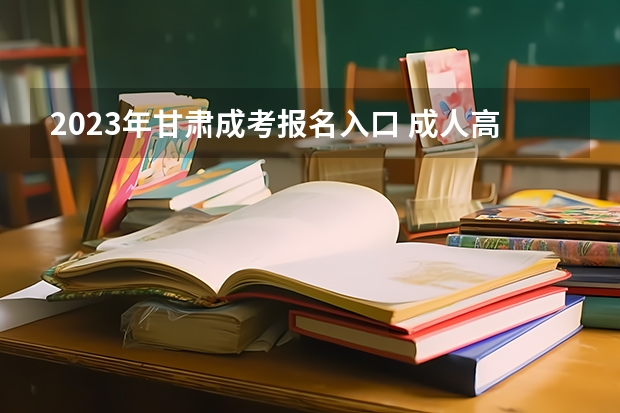 2023年甘肃成考报名入口 成人高考在哪报名 甘肃高考报名条件